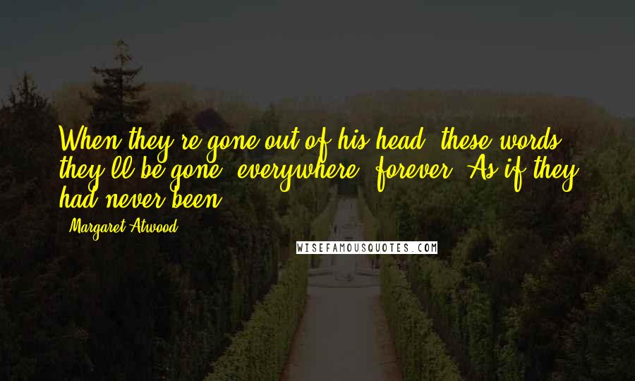 Margaret Atwood Quotes: When they're gone out of his head, these words, they'll be gone, everywhere, forever. As if they had never been.