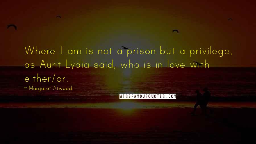 Margaret Atwood Quotes: Where I am is not a prison but a privilege, as Aunt Lydia said, who is in love with either/or.
