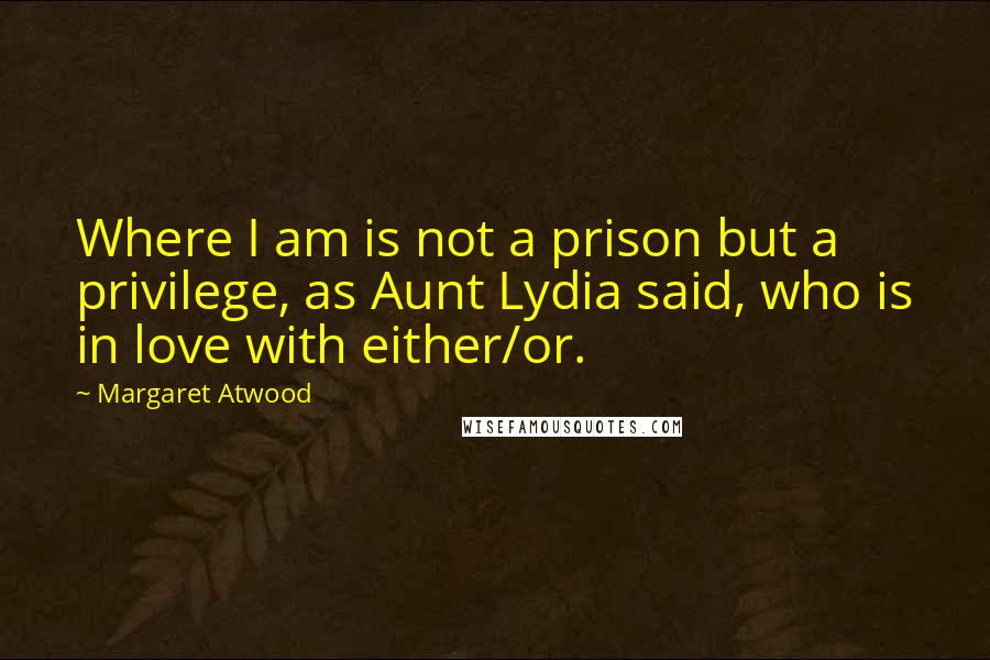 Margaret Atwood Quotes: Where I am is not a prison but a privilege, as Aunt Lydia said, who is in love with either/or.