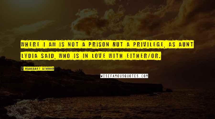 Margaret Atwood Quotes: Where I am is not a prison but a privilege, as Aunt Lydia said, who is in love with either/or.