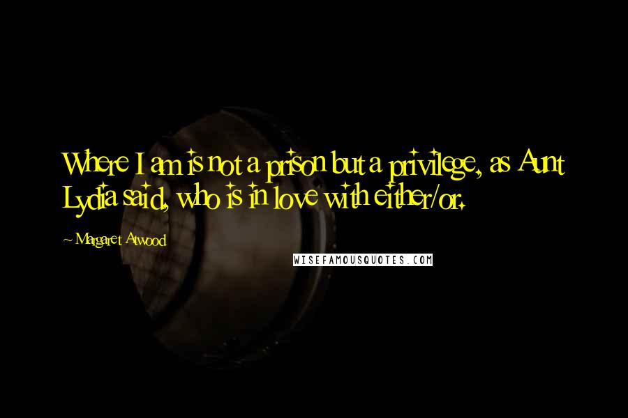 Margaret Atwood Quotes: Where I am is not a prison but a privilege, as Aunt Lydia said, who is in love with either/or.