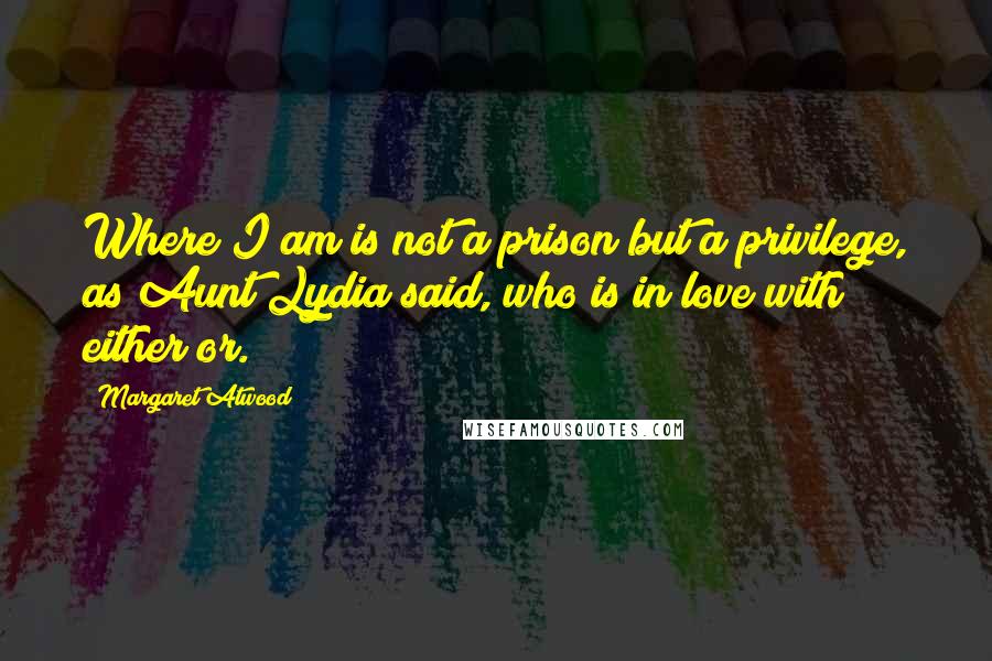 Margaret Atwood Quotes: Where I am is not a prison but a privilege, as Aunt Lydia said, who is in love with either/or.