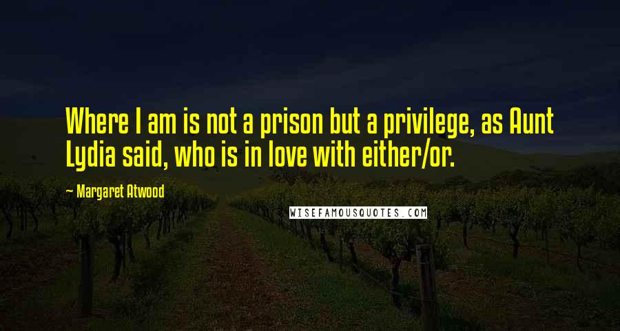 Margaret Atwood Quotes: Where I am is not a prison but a privilege, as Aunt Lydia said, who is in love with either/or.