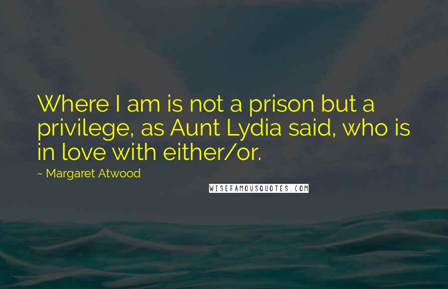 Margaret Atwood Quotes: Where I am is not a prison but a privilege, as Aunt Lydia said, who is in love with either/or.