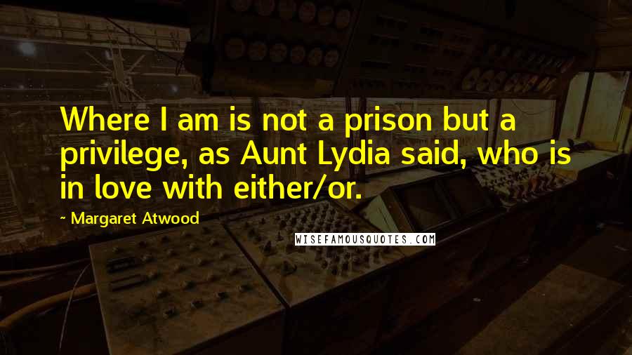 Margaret Atwood Quotes: Where I am is not a prison but a privilege, as Aunt Lydia said, who is in love with either/or.