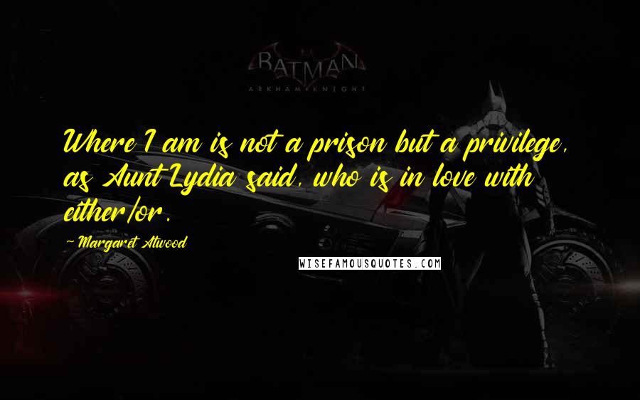 Margaret Atwood Quotes: Where I am is not a prison but a privilege, as Aunt Lydia said, who is in love with either/or.