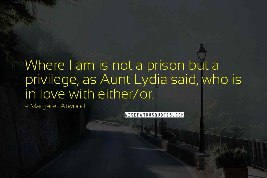 Margaret Atwood Quotes: Where I am is not a prison but a privilege, as Aunt Lydia said, who is in love with either/or.