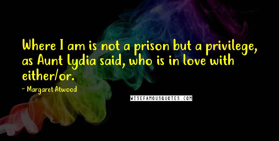 Margaret Atwood Quotes: Where I am is not a prison but a privilege, as Aunt Lydia said, who is in love with either/or.