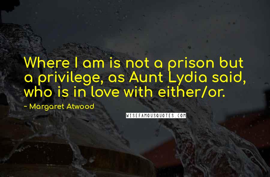 Margaret Atwood Quotes: Where I am is not a prison but a privilege, as Aunt Lydia said, who is in love with either/or.