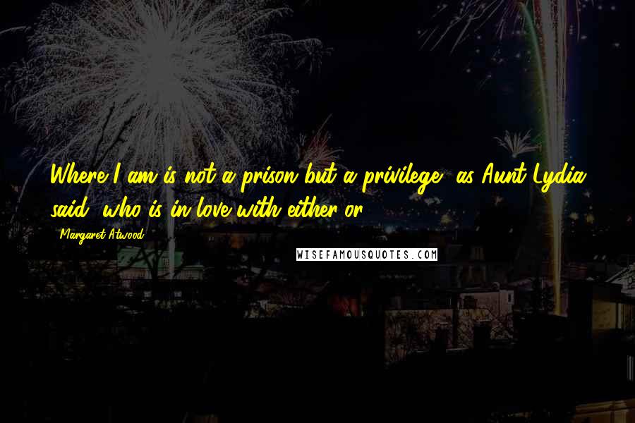 Margaret Atwood Quotes: Where I am is not a prison but a privilege, as Aunt Lydia said, who is in love with either/or.