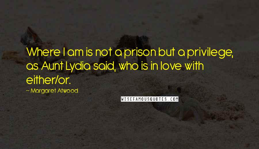 Margaret Atwood Quotes: Where I am is not a prison but a privilege, as Aunt Lydia said, who is in love with either/or.