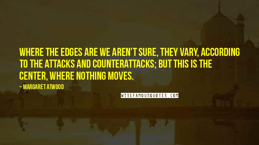 Margaret Atwood Quotes: Where the edges are we aren't sure, they vary, according to the attacks and counterattacks; but this is the center, where nothing moves.