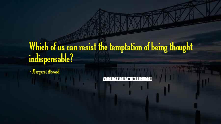 Margaret Atwood Quotes: Which of us can resist the temptation of being thought indispensable?