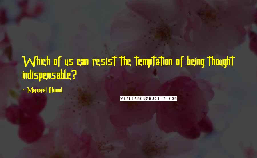 Margaret Atwood Quotes: Which of us can resist the temptation of being thought indispensable?