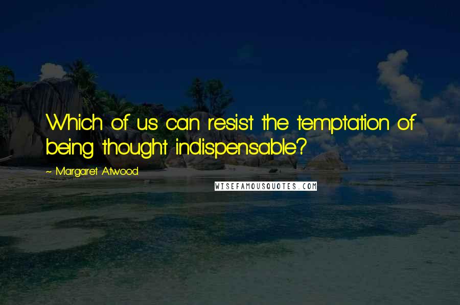 Margaret Atwood Quotes: Which of us can resist the temptation of being thought indispensable?