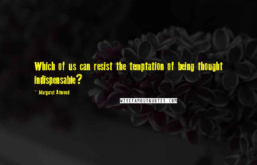 Margaret Atwood Quotes: Which of us can resist the temptation of being thought indispensable?