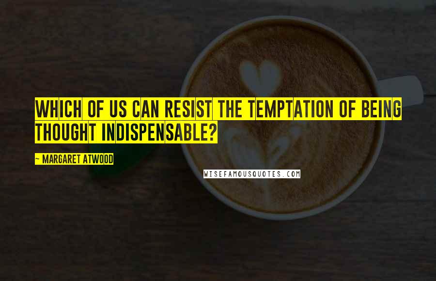 Margaret Atwood Quotes: Which of us can resist the temptation of being thought indispensable?