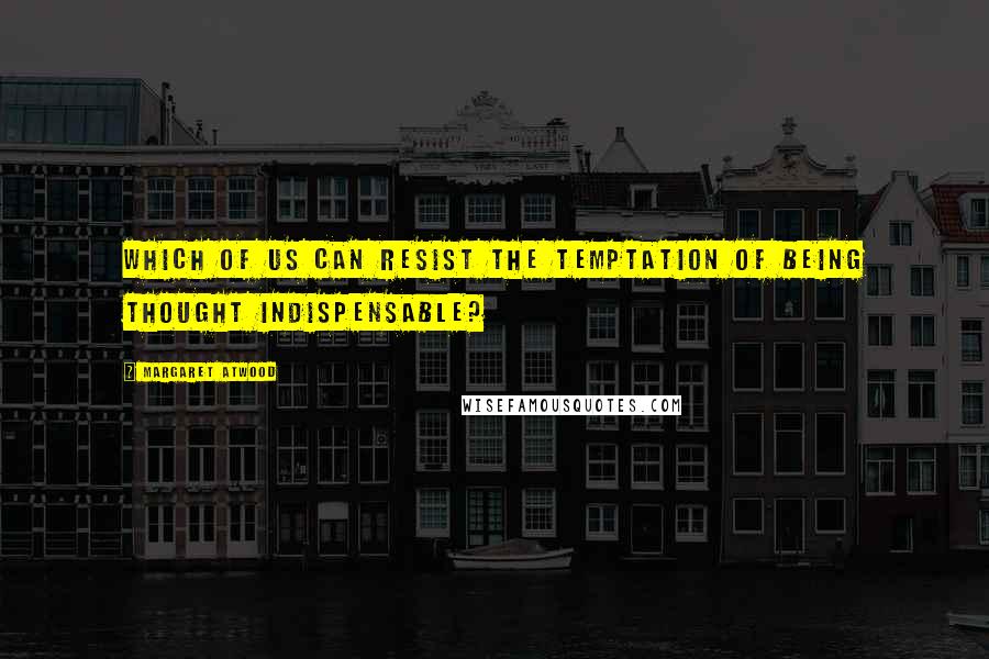 Margaret Atwood Quotes: Which of us can resist the temptation of being thought indispensable?