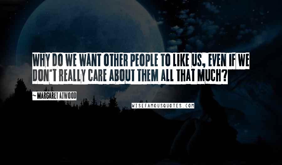 Margaret Atwood Quotes: Why do we want other people to like us, even if we don't really care about them all that much?