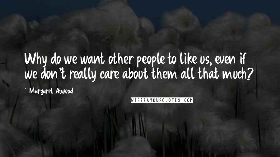 Margaret Atwood Quotes: Why do we want other people to like us, even if we don't really care about them all that much?