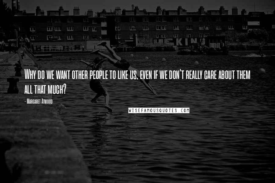 Margaret Atwood Quotes: Why do we want other people to like us, even if we don't really care about them all that much?