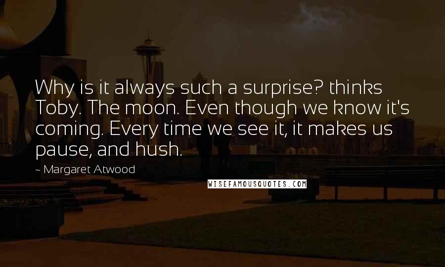 Margaret Atwood Quotes: Why is it always such a surprise? thinks Toby. The moon. Even though we know it's coming. Every time we see it, it makes us pause, and hush.