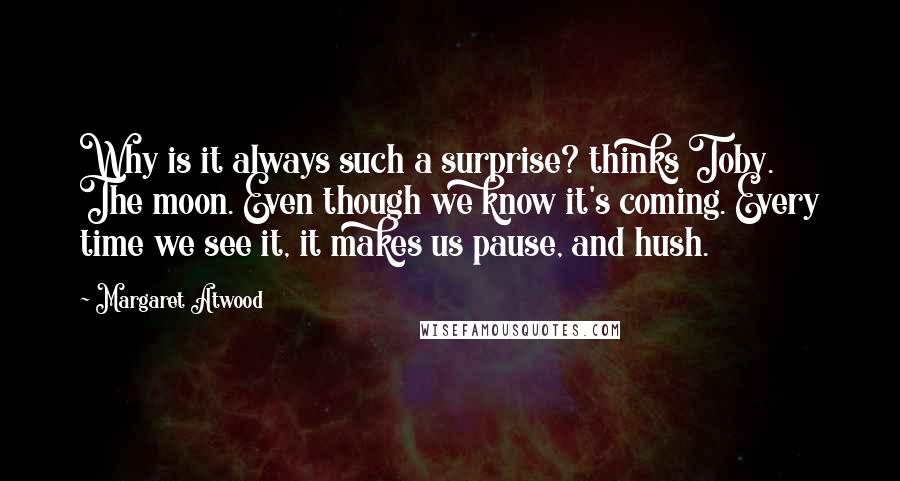 Margaret Atwood Quotes: Why is it always such a surprise? thinks Toby. The moon. Even though we know it's coming. Every time we see it, it makes us pause, and hush.