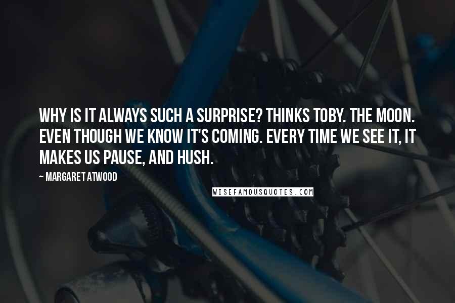 Margaret Atwood Quotes: Why is it always such a surprise? thinks Toby. The moon. Even though we know it's coming. Every time we see it, it makes us pause, and hush.