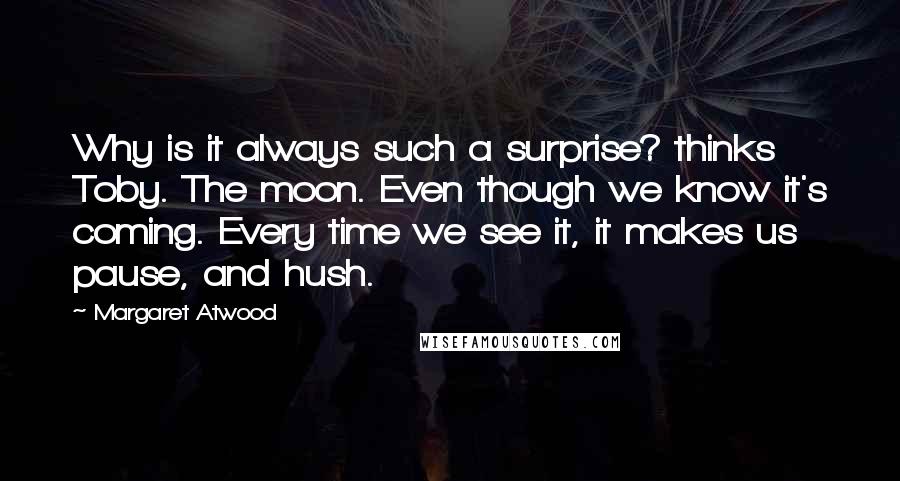 Margaret Atwood Quotes: Why is it always such a surprise? thinks Toby. The moon. Even though we know it's coming. Every time we see it, it makes us pause, and hush.