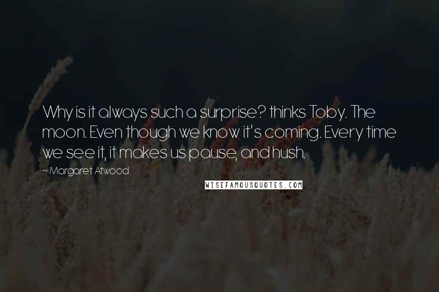 Margaret Atwood Quotes: Why is it always such a surprise? thinks Toby. The moon. Even though we know it's coming. Every time we see it, it makes us pause, and hush.