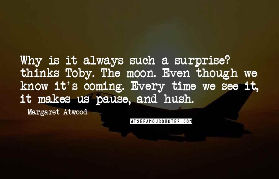 Margaret Atwood Quotes: Why is it always such a surprise? thinks Toby. The moon. Even though we know it's coming. Every time we see it, it makes us pause, and hush.