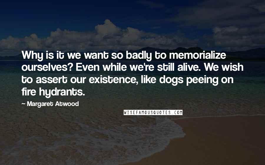 Margaret Atwood Quotes: Why is it we want so badly to memorialize ourselves? Even while we're still alive. We wish to assert our existence, like dogs peeing on fire hydrants.
