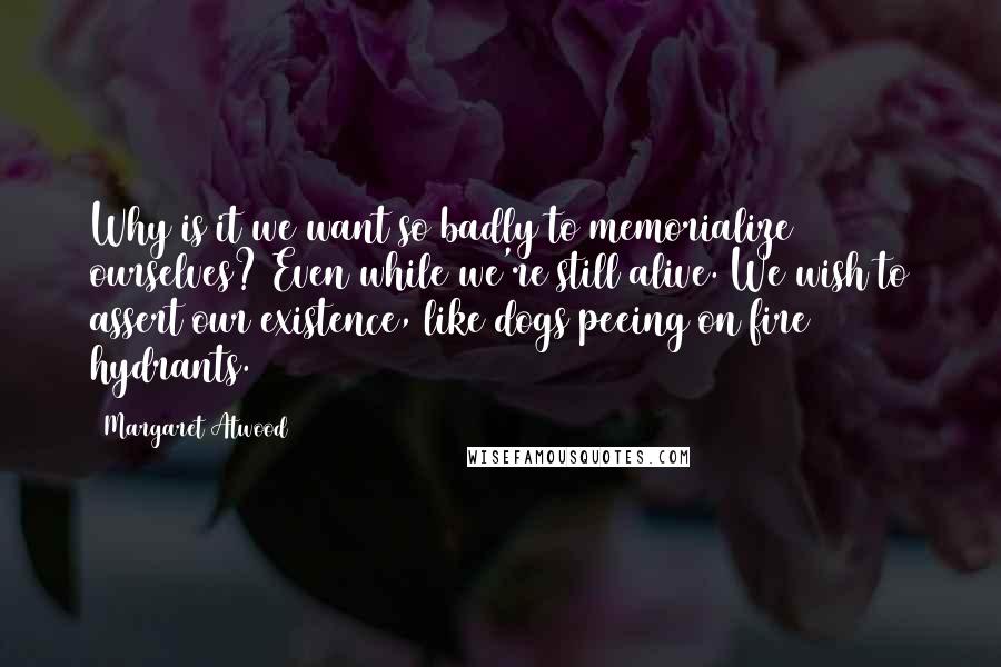 Margaret Atwood Quotes: Why is it we want so badly to memorialize ourselves? Even while we're still alive. We wish to assert our existence, like dogs peeing on fire hydrants.