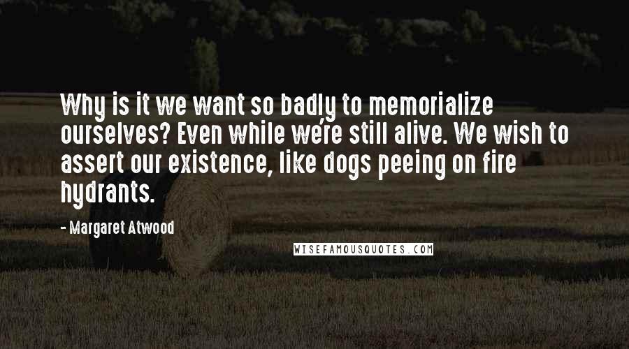 Margaret Atwood Quotes: Why is it we want so badly to memorialize ourselves? Even while we're still alive. We wish to assert our existence, like dogs peeing on fire hydrants.