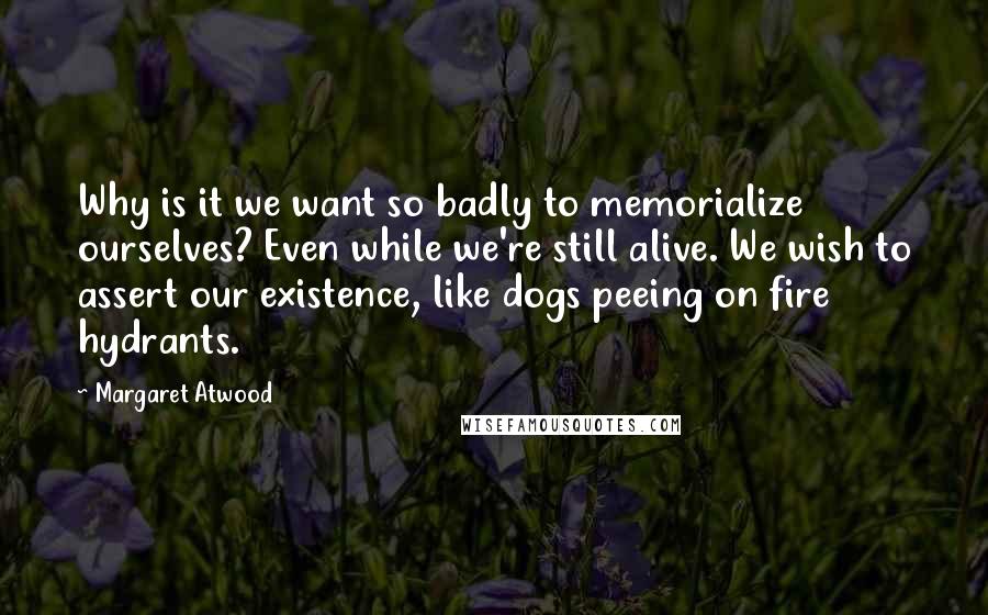 Margaret Atwood Quotes: Why is it we want so badly to memorialize ourselves? Even while we're still alive. We wish to assert our existence, like dogs peeing on fire hydrants.