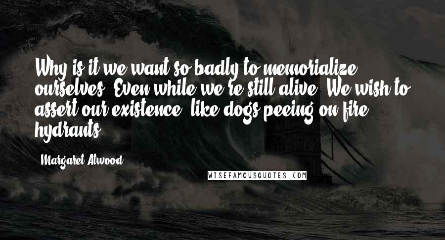 Margaret Atwood Quotes: Why is it we want so badly to memorialize ourselves? Even while we're still alive. We wish to assert our existence, like dogs peeing on fire hydrants.