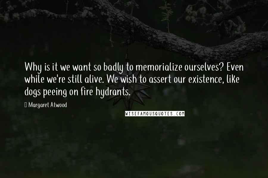 Margaret Atwood Quotes: Why is it we want so badly to memorialize ourselves? Even while we're still alive. We wish to assert our existence, like dogs peeing on fire hydrants.