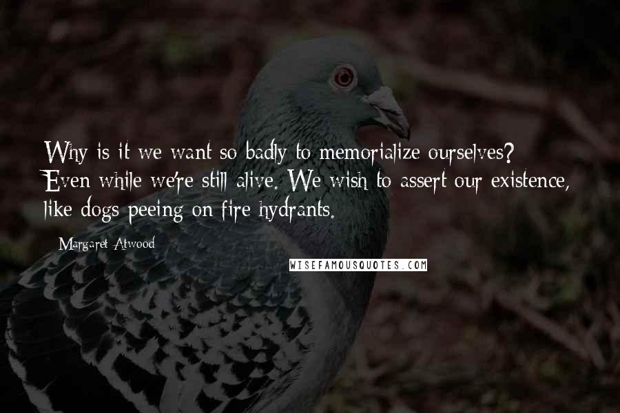 Margaret Atwood Quotes: Why is it we want so badly to memorialize ourselves? Even while we're still alive. We wish to assert our existence, like dogs peeing on fire hydrants.