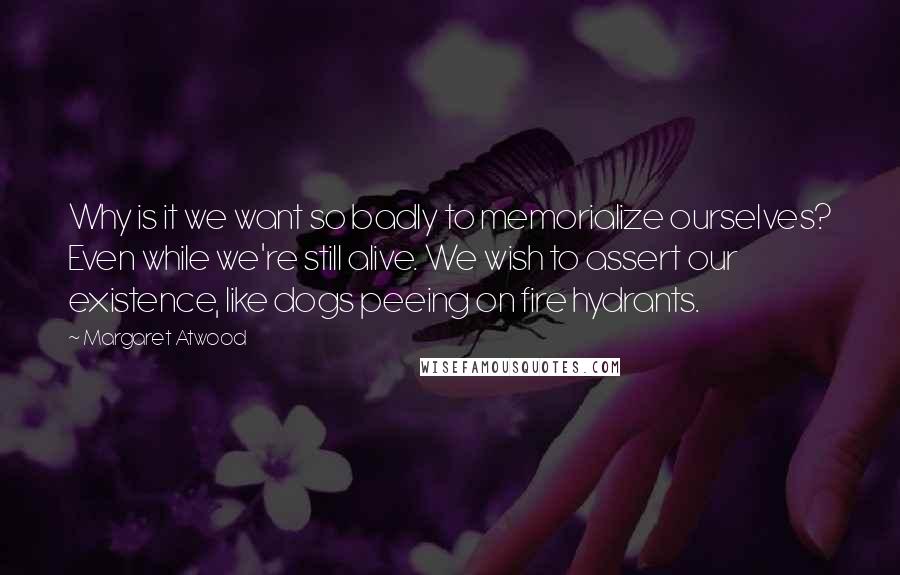 Margaret Atwood Quotes: Why is it we want so badly to memorialize ourselves? Even while we're still alive. We wish to assert our existence, like dogs peeing on fire hydrants.