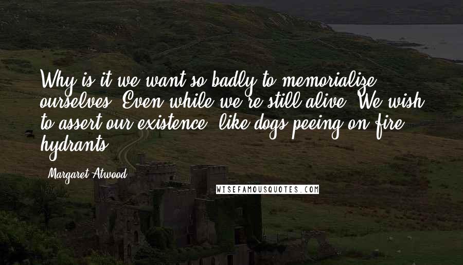 Margaret Atwood Quotes: Why is it we want so badly to memorialize ourselves? Even while we're still alive. We wish to assert our existence, like dogs peeing on fire hydrants.