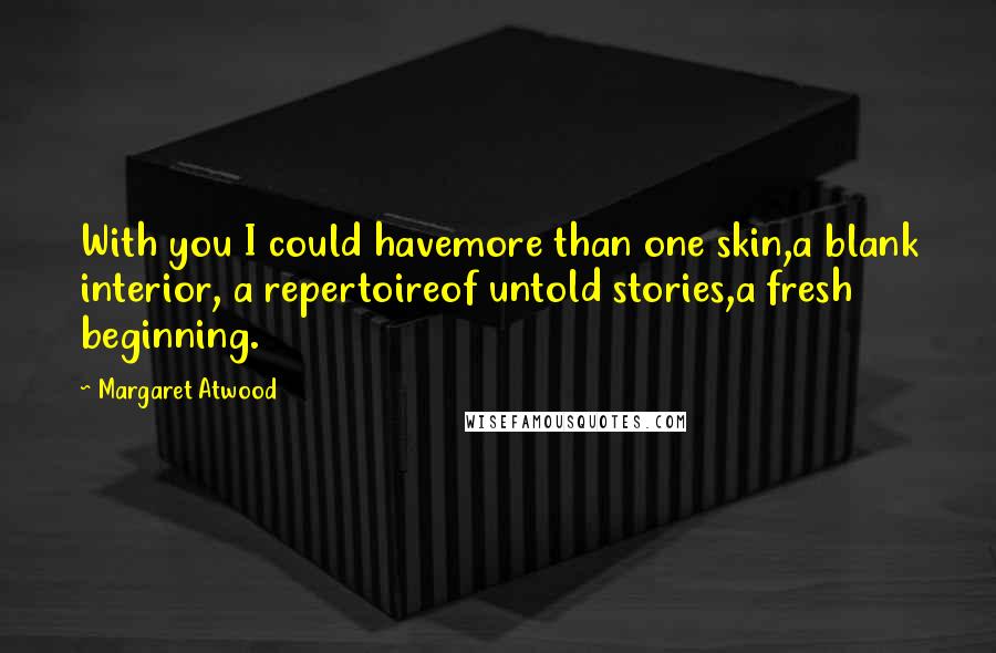 Margaret Atwood Quotes: With you I could havemore than one skin,a blank interior, a repertoireof untold stories,a fresh beginning.