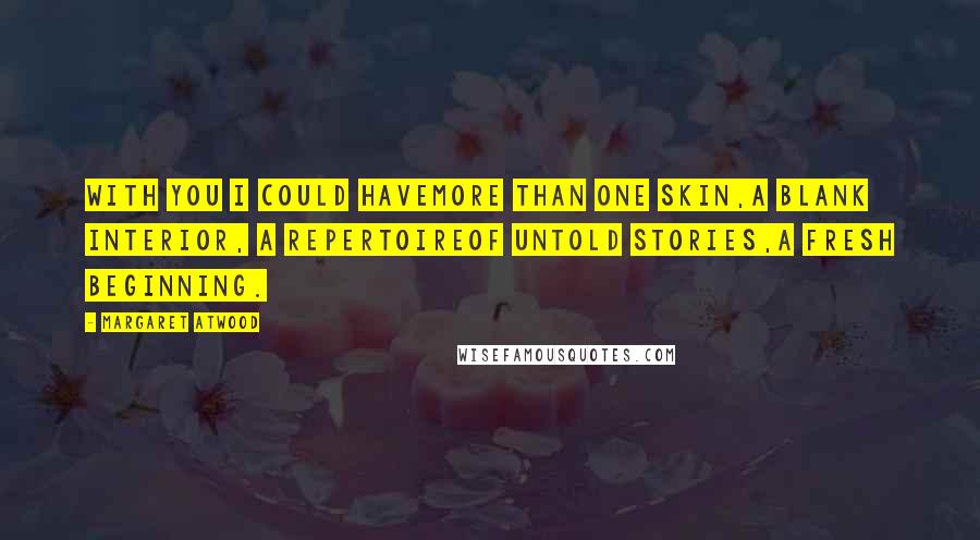 Margaret Atwood Quotes: With you I could havemore than one skin,a blank interior, a repertoireof untold stories,a fresh beginning.