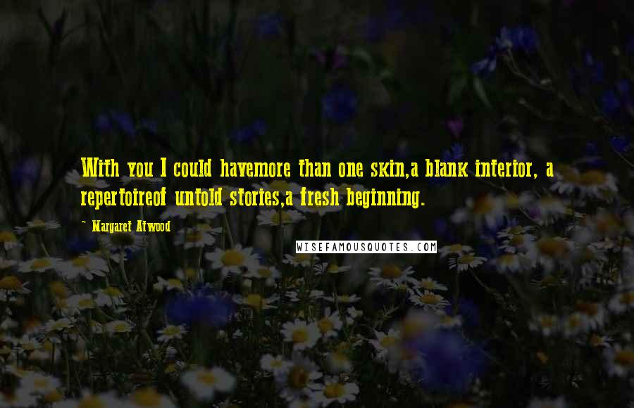 Margaret Atwood Quotes: With you I could havemore than one skin,a blank interior, a repertoireof untold stories,a fresh beginning.