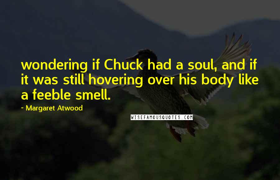 Margaret Atwood Quotes: wondering if Chuck had a soul, and if it was still hovering over his body like a feeble smell.