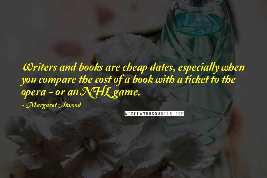 Margaret Atwood Quotes: Writers and books are cheap dates, especially when you compare the cost of a book with a ticket to the opera - or an NHL game.