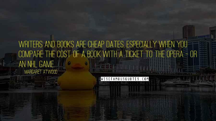 Margaret Atwood Quotes: Writers and books are cheap dates, especially when you compare the cost of a book with a ticket to the opera - or an NHL game.