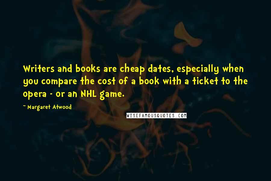 Margaret Atwood Quotes: Writers and books are cheap dates, especially when you compare the cost of a book with a ticket to the opera - or an NHL game.