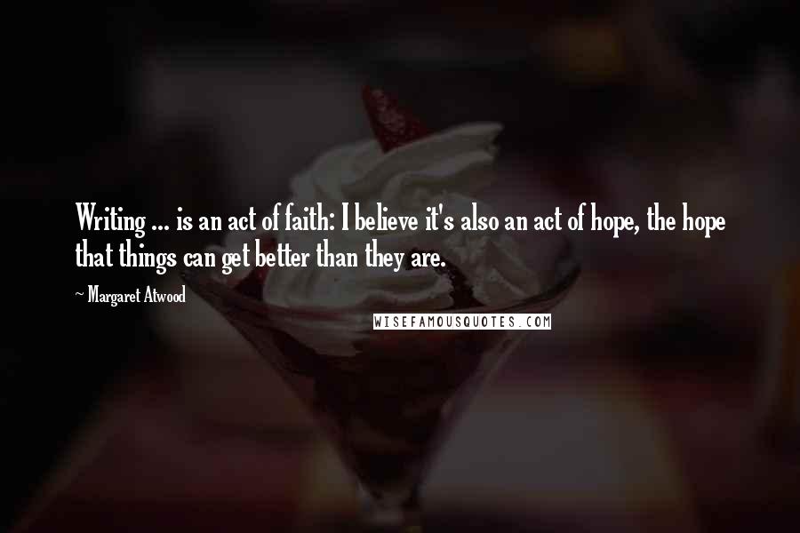 Margaret Atwood Quotes: Writing ... is an act of faith: I believe it's also an act of hope, the hope that things can get better than they are.