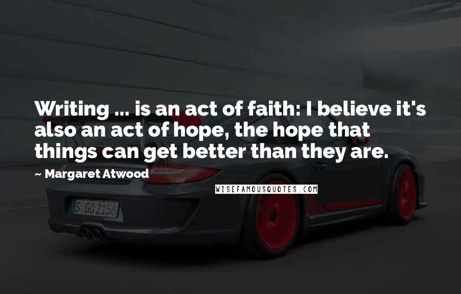 Margaret Atwood Quotes: Writing ... is an act of faith: I believe it's also an act of hope, the hope that things can get better than they are.