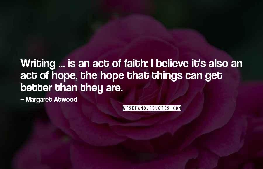 Margaret Atwood Quotes: Writing ... is an act of faith: I believe it's also an act of hope, the hope that things can get better than they are.